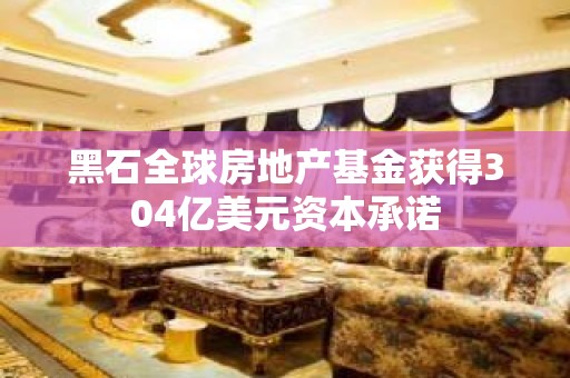 黑石全球房地产基金获得304亿美元资本承诺