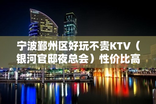 宁波鄞州区好玩不贵KTV（银河官邸夜总会）性价比高。