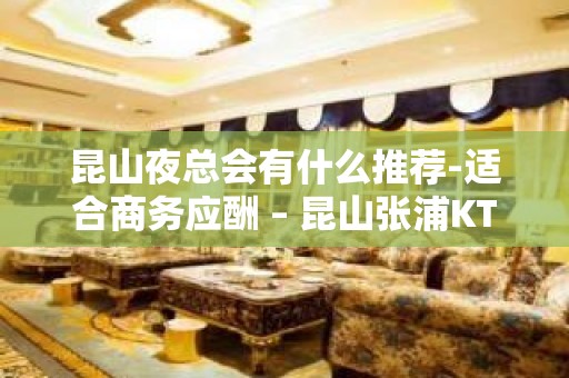 昆山夜总会有什么推荐-适合商务应酬 – 昆山张浦KTV排名大全