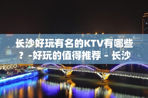 长沙好玩有名的KTV有哪些？-好玩的值得推荐 – 长沙长沙KTV排名大全