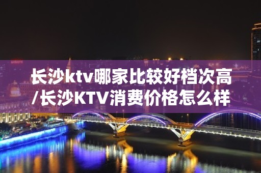 长沙ktv哪家比较好档次高/长沙KTV消费价格怎么样 – 长沙长沙KTV排名大全