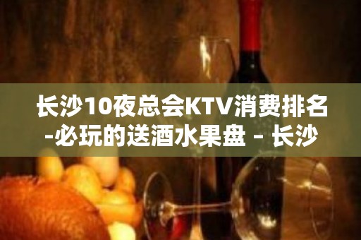 长沙10夜总会KTV消费排名-必玩的送酒水果盘 – 长沙长沙KTV排名大全