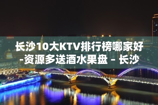 长沙10大KTV排行榜哪家好-资源多送酒水果盘 – 长沙长沙KTV排名大全