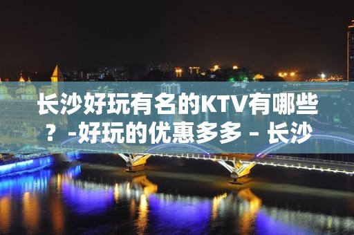 长沙好玩有名的KTV有哪些？-好玩的优惠多多 – 长沙长沙KTV排名大全