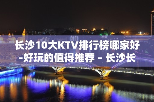 长沙10大KTV排行榜哪家好-好玩的值得推荐 – 长沙长沙KTV排名大全