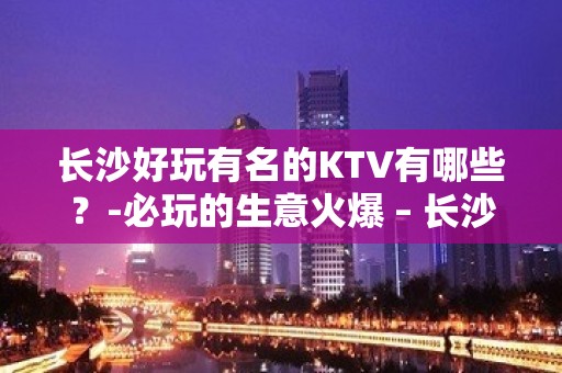 长沙好玩有名的KTV有哪些？-必玩的生意火爆 – 长沙长沙KTV排名大全