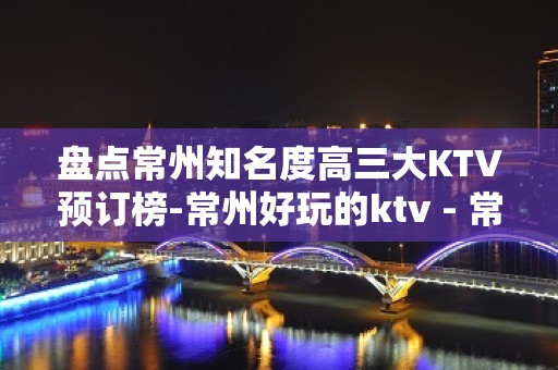 盘点常州知名度高三大KTV预订榜-常州好玩的ktv - 常州钟楼KTV大全 