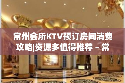 常州会所KTV预订房间消费攻略|资源多值得推荐 – 常州溧阳KTV排名大全