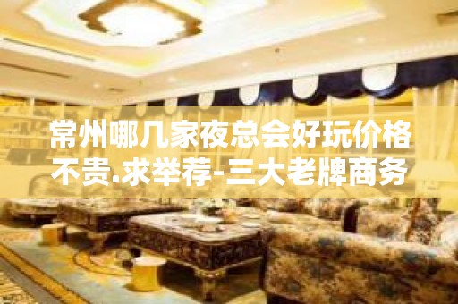 常州哪几家夜总会好玩价格不贵.求举荐-三大老牌商务 – 常州新北KTV排名大全