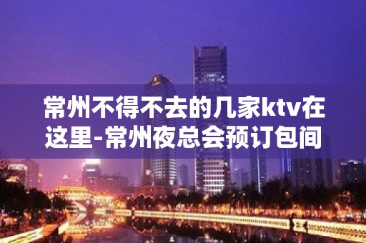 常州不得不去的几家ktv在这里-常州夜总会预订包间 – 常州新北KTV排名大全