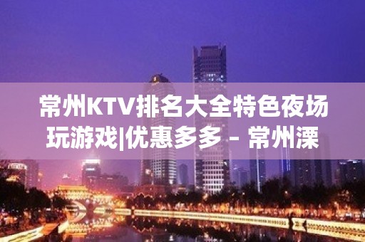 常州KTV排名大全特色夜场玩游戏|优惠多多 – 常州溧阳KTV排名大全