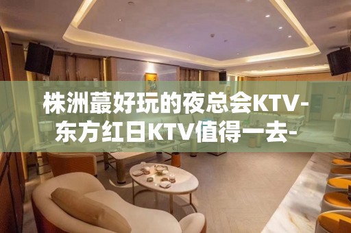 株洲蕞好玩的夜总会KTV-东方红日KTV值得一去-