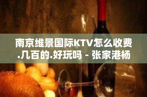 南京维景国际KTV怎么收费.几百的.好玩吗 - 张家港杨舍KTV大全 