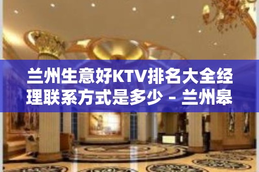 兰州生意好KTV排名大全经理联系方式是多少 – 兰州皋兰KTV排名大全