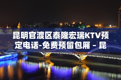 昆明官渡区泰隆宏瑞KTV预定电话-免费预留包厢 – 昆明官渡KTV排名大全