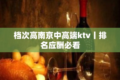 档次高﻿南京中高端ktv丨排名应酬必看