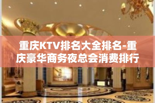 重庆KTV排名大全排名-重庆豪华商务夜总会消费排行一览