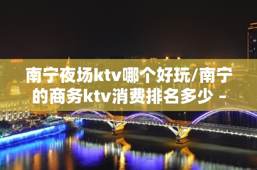 南宁夜场ktv哪个好玩/南宁的商务ktv消费排名多少 – 南宁青秀KTV排名大全