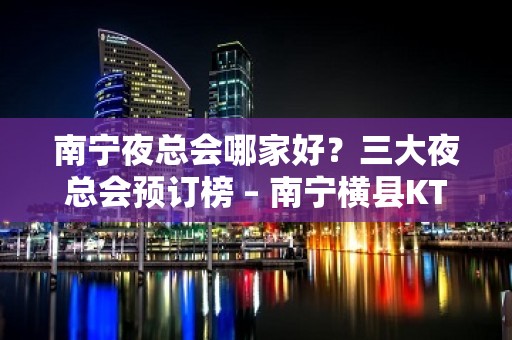 南宁夜总会哪家好？三大夜总会预订榜 – 南宁横县KTV排名大全