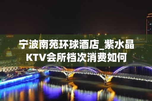 宁波南苑环球酒店_紫水晶KTV会所档次消费如何