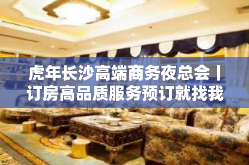 虎年长沙高端商务夜总会丨订房高品质服务预订就找我