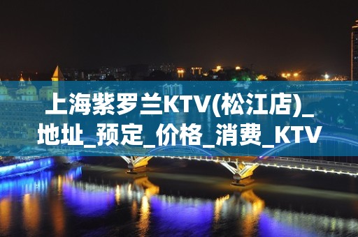 上海紫罗兰KTV(松江店)_地址_预定_价格_消费_KTV