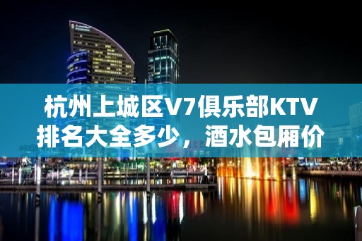 杭州上城区V7俱乐部KTV排名大全多少，酒水包厢价格。