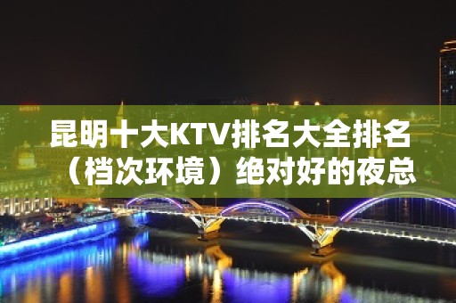 昆明十大KTV排名大全排名（档次环境）绝对好的夜总会预订攻略