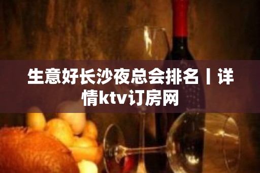 生意好长沙夜总会排名丨详情ktv订房网