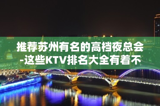 推荐苏州有名的高档夜总会-这些KTV排名大全有着不同档次体验