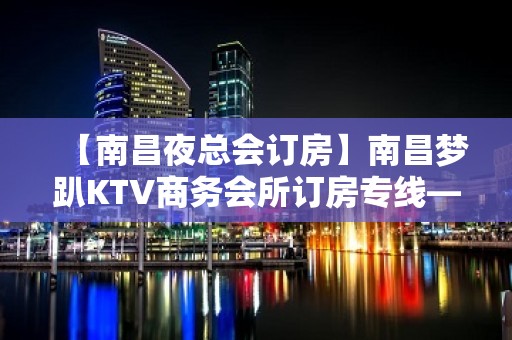 【南昌夜总会订房】南昌梦趴KTV商务会所订房专线——