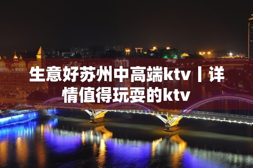 生意好苏州中高端ktv丨详情值得玩耍的ktv