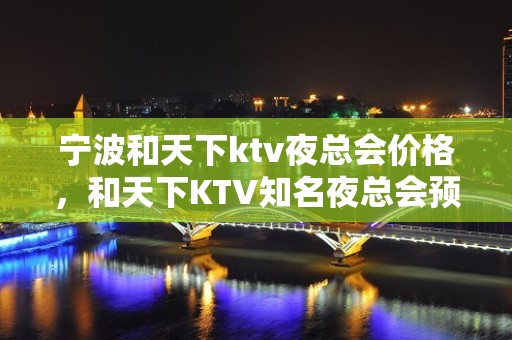 宁波和天下ktv夜总会价格，和天下KTV知名夜总会预订