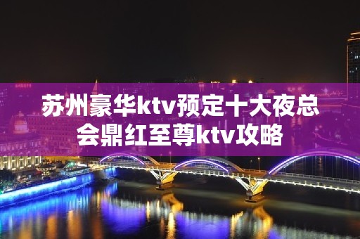 苏州豪华ktv预定十大夜总会鼎红至尊ktv攻略