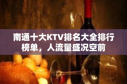 南通十大KTV排名大全排行榜单，人流量盛况空前