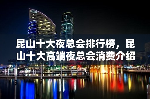 昆山十大夜总会排行榜，昆山十大高端夜总会消费介绍