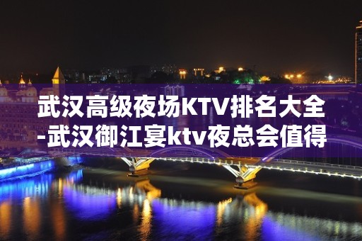 武汉高级夜场KTV排名大全-武汉御江宴ktv夜总会值得一去！