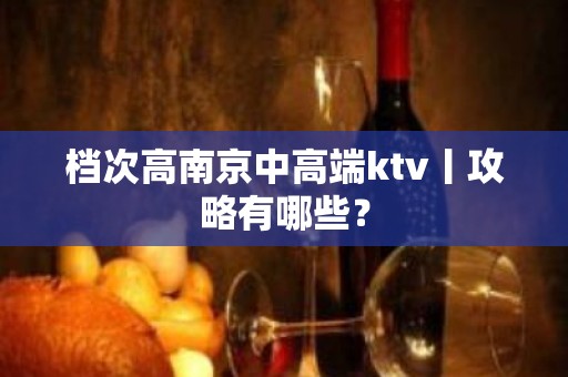 档次高﻿南京中高端ktv丨攻略有哪些？