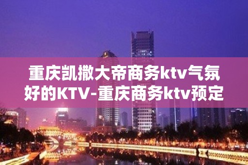 重庆凯撒大帝商务ktv气氛好的KTV-重庆商务ktv预定电话 – 重庆云阳KTV排名大全