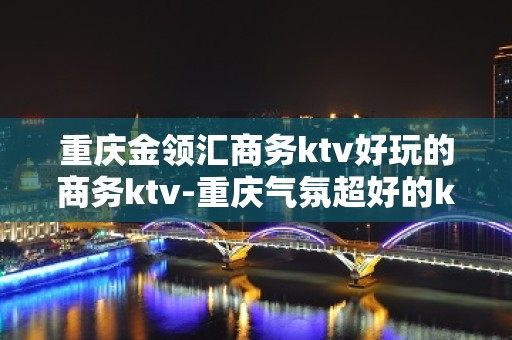 重庆金领汇商务ktv好玩的商务ktv-重庆气氛超好的ktv – 重庆铜梁KTV排名大全