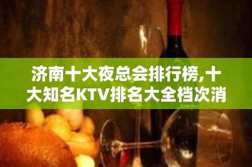 济南十大夜总会排行榜,十大知名KTV排名大全档次消费攻略!