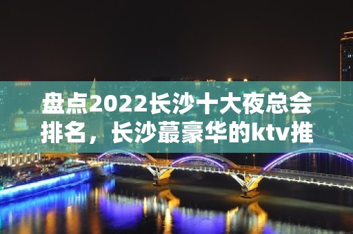 盘点2022长沙十大夜总会排名，长沙蕞豪华的ktv推荐