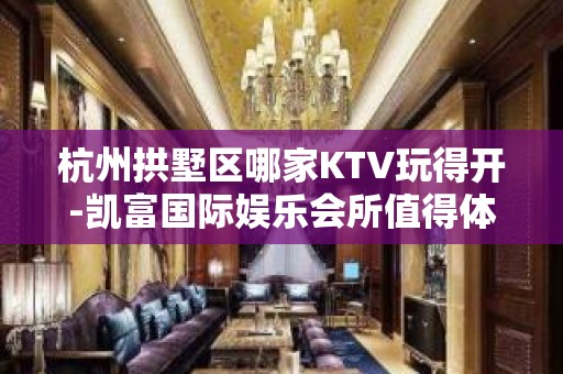 杭州拱墅区哪家KTV玩得开-凯富国际娱乐会所值得体验。