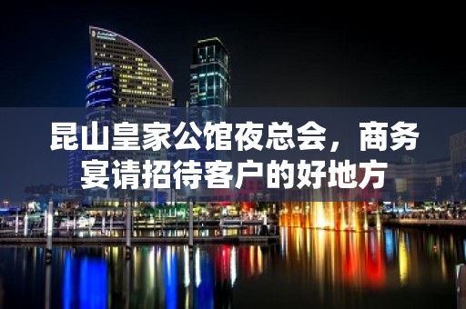 昆山皇家公馆夜总会，商务宴请招待客户的好地方