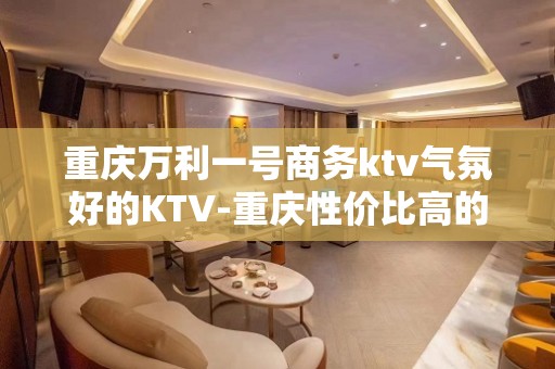 重庆万利一号商务ktv气氛好的KTV-重庆性价比高的ktv – 重庆江北KTV排名大全