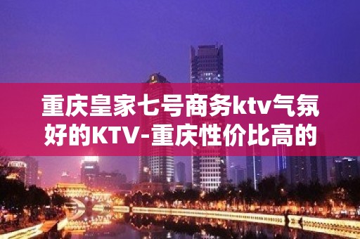 重庆皇家七号商务ktv气氛好的KTV-重庆性价比高的ktv – 重庆武隆KTV排名大全