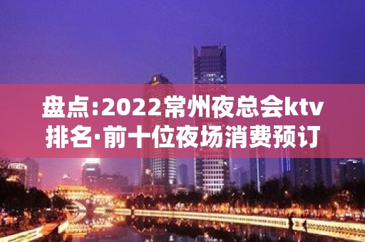 盘点:2022常州夜总会ktv排名·前十位夜场消费预订介绍