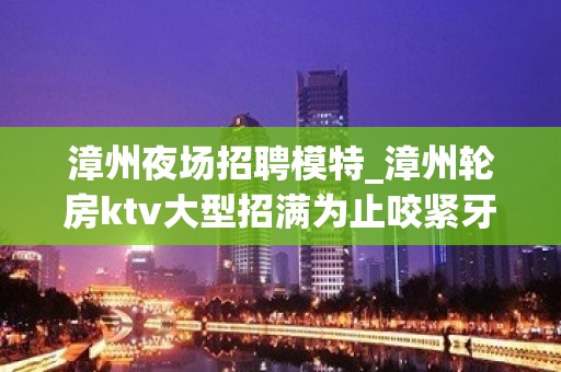 漳州夜场招聘模特_漳州轮房ktv大型招满为止咬紧牙根