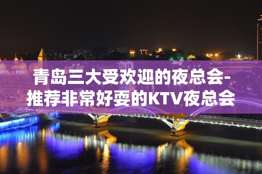 青岛三大受欢迎的夜总会-推荐非常好耍的KTV夜总会