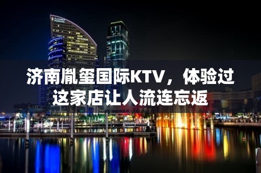 济南胤玺国际KTV，体验过这家店让人流连忘返